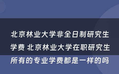 北京林业大学非全日制研究生学费 北京林业大学在职研究生所有的专业学费都是一样的吗