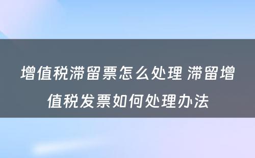 增值税滞留票怎么处理 滞留增值税发票如何处理办法