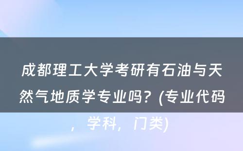 成都理工大学考研有石油与天然气地质学专业吗？(专业代码，学科，门类) 