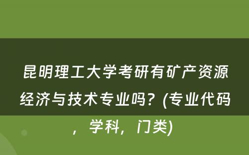 昆明理工大学考研有矿产资源经济与技术专业吗？(专业代码，学科，门类) 