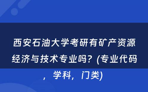 西安石油大学考研有矿产资源经济与技术专业吗？(专业代码，学科，门类) 