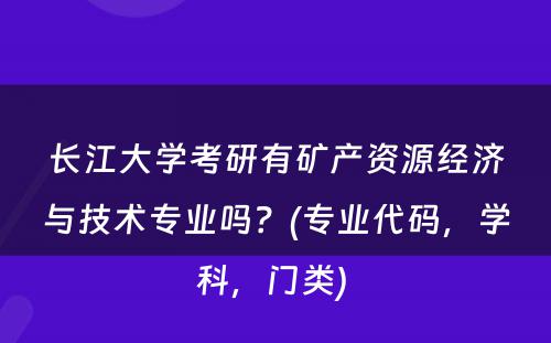 长江大学考研有矿产资源经济与技术专业吗？(专业代码，学科，门类) 