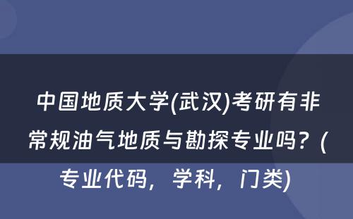 中国地质大学(武汉)考研有非常规油气地质与勘探专业吗？(专业代码，学科，门类) 
