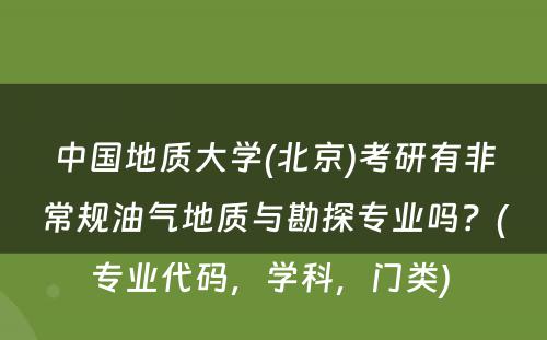 中国地质大学(北京)考研有非常规油气地质与勘探专业吗？(专业代码，学科，门类) 