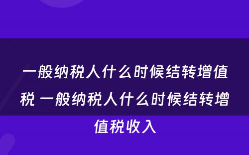 一般纳税人什么时候结转增值税 一般纳税人什么时候结转增值税收入