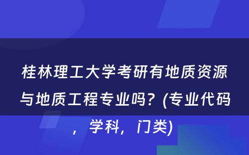 桂林理工大学考研有地质资源与地质工程专业吗？(专业代码，学科，门类) 