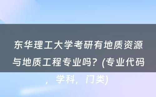 东华理工大学考研有地质资源与地质工程专业吗？(专业代码，学科，门类) 