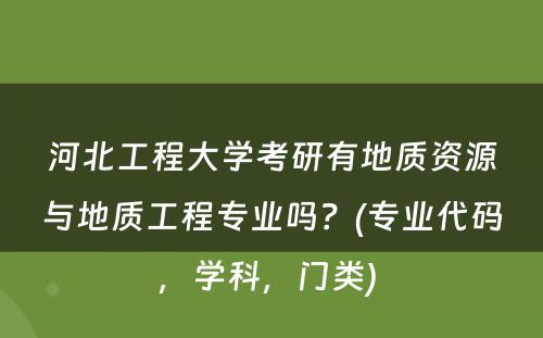 河北工程大学考研有地质资源与地质工程专业吗？(专业代码，学科，门类) 