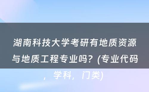 湖南科技大学考研有地质资源与地质工程专业吗？(专业代码，学科，门类) 