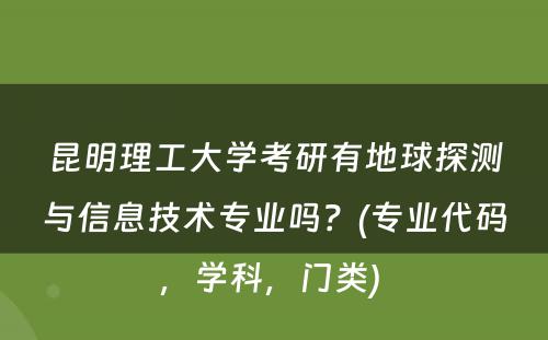 昆明理工大学考研有地球探测与信息技术专业吗？(专业代码，学科，门类) 