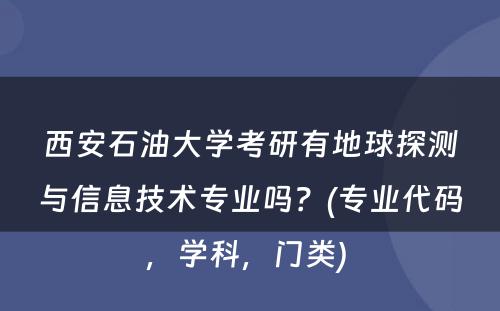 西安石油大学考研有地球探测与信息技术专业吗？(专业代码，学科，门类) 