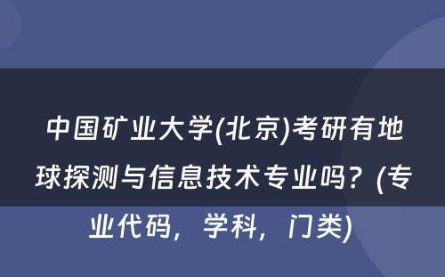 中国矿业大学(北京)考研有地球探测与信息技术专业吗？(专业代码，学科，门类) 