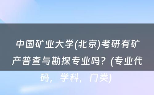 中国矿业大学(北京)考研有矿产普查与勘探专业吗？(专业代码，学科，门类) 