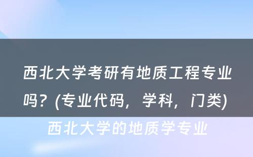 西北大学考研有地质工程专业吗？(专业代码，学科，门类) 西北大学的地质学专业