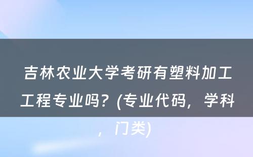 吉林农业大学考研有塑料加工工程专业吗？(专业代码，学科，门类) 