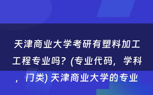 天津商业大学考研有塑料加工工程专业吗？(专业代码，学科，门类) 天津商业大学的专业