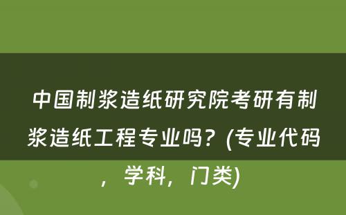 中国制浆造纸研究院考研有制浆造纸工程专业吗？(专业代码，学科，门类) 