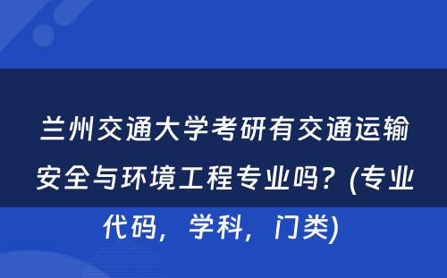 兰州交通大学考研有交通运输安全与环境工程专业吗？(专业代码，学科，门类) 