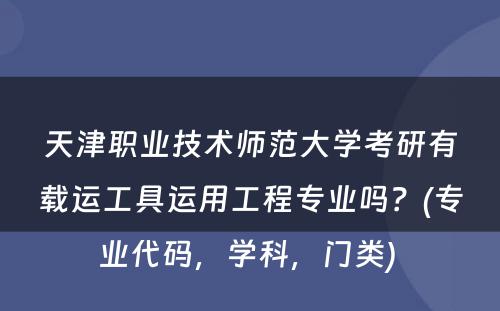 天津职业技术师范大学考研有载运工具运用工程专业吗？(专业代码，学科，门类) 