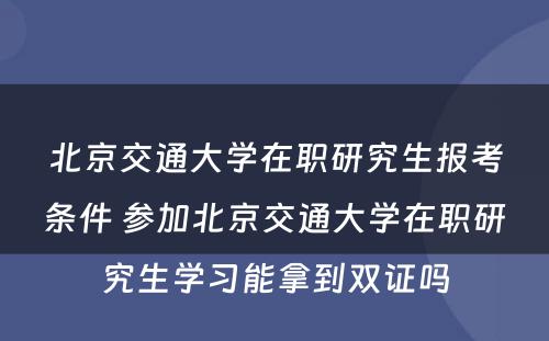 北京交通大学在职研究生报考条件 参加北京交通大学在职研究生学习能拿到双证吗