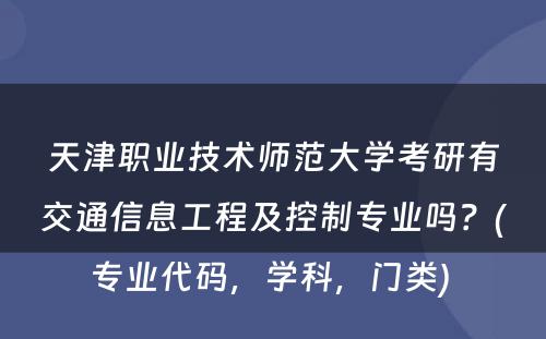 天津职业技术师范大学考研有交通信息工程及控制专业吗？(专业代码，学科，门类) 