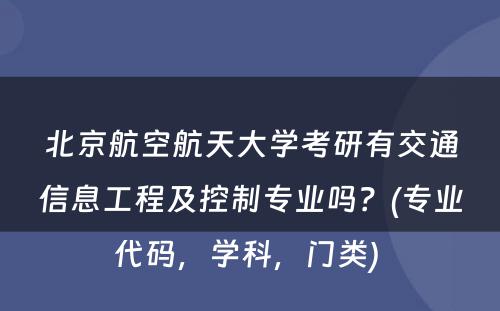 北京航空航天大学考研有交通信息工程及控制专业吗？(专业代码，学科，门类) 