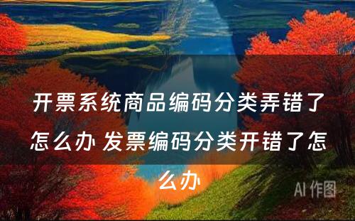 开票系统商品编码分类弄错了怎么办 发票编码分类开错了怎么办