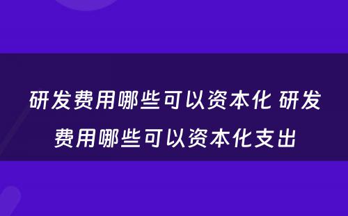 研发费用哪些可以资本化 研发费用哪些可以资本化支出