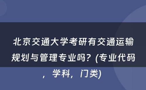 北京交通大学考研有交通运输规划与管理专业吗？(专业代码，学科，门类) 