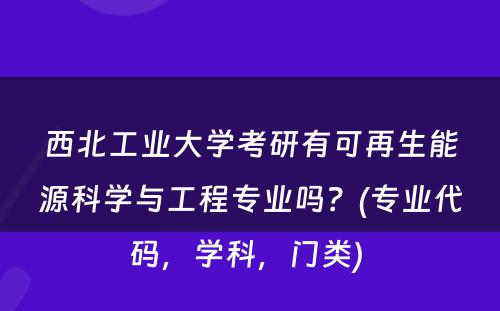 西北工业大学考研有可再生能源科学与工程专业吗？(专业代码，学科，门类) 