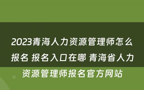 2023青海人力资源管理师怎么报名 报名入口在哪 青海省人力资源管理师报名官方网站