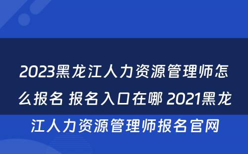 2023黑龙江人力资源管理师怎么报名 报名入口在哪 2021黑龙江人力资源管理师报名官网