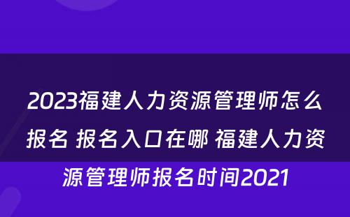 2023福建人力资源管理师怎么报名 报名入口在哪 福建人力资源管理师报名时间2021