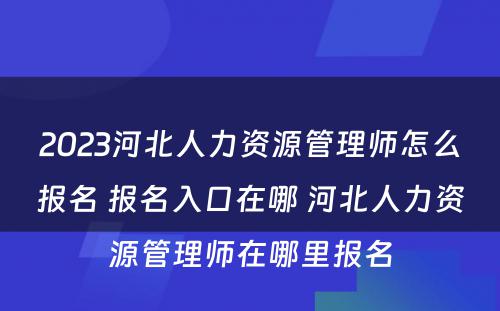 2023河北人力资源管理师怎么报名 报名入口在哪 河北人力资源管理师在哪里报名