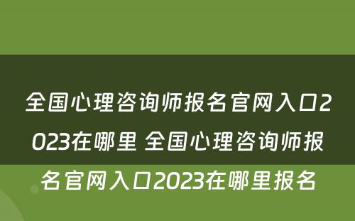 全国心理咨询师报名官网入口2023在哪里 全国心理咨询师报名官网入口2023在哪里报名