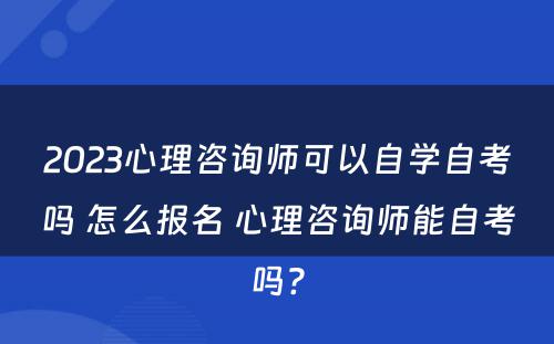 2023心理咨询师可以自学自考吗 怎么报名 心理咨询师能自考吗?