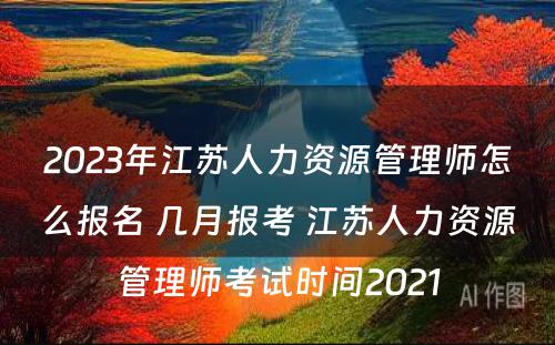 2023年江苏人力资源管理师怎么报名 几月报考 江苏人力资源管理师考试时间2021