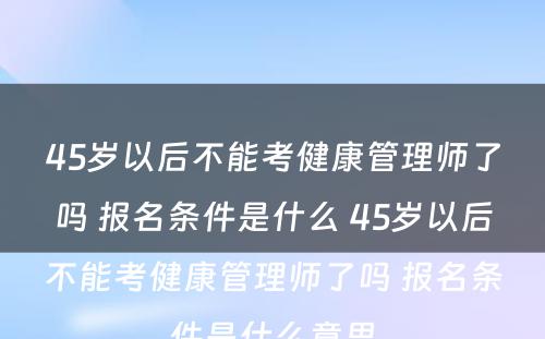 45岁以后不能考健康管理师了吗 报名条件是什么 45岁以后不能考健康管理师了吗 报名条件是什么意思