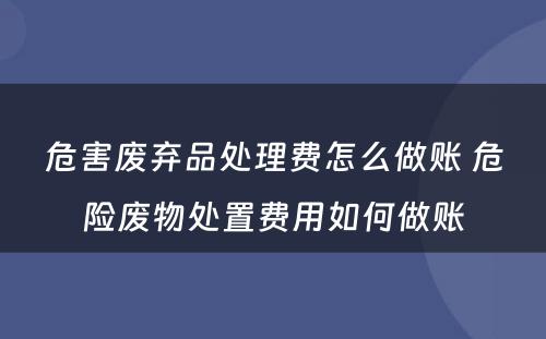 危害废弃品处理费怎么做账 危险废物处置费用如何做账