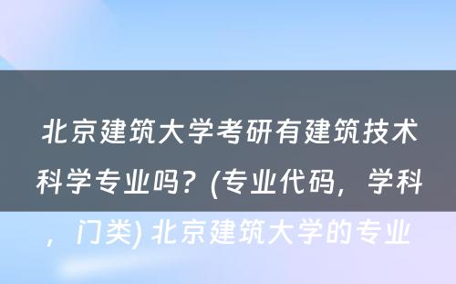 北京建筑大学考研有建筑技术科学专业吗？(专业代码，学科，门类) 北京建筑大学的专业