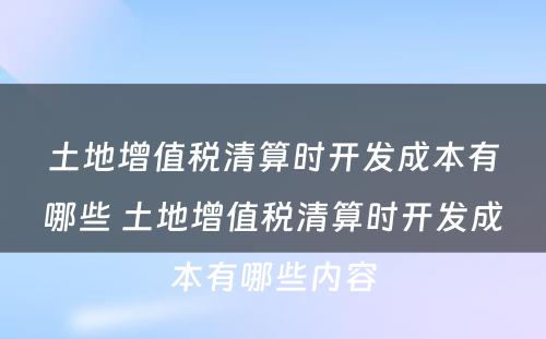 土地增值税清算时开发成本有哪些 土地增值税清算时开发成本有哪些内容