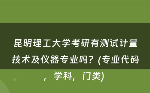 昆明理工大学考研有测试计量技术及仪器专业吗？(专业代码，学科，门类) 