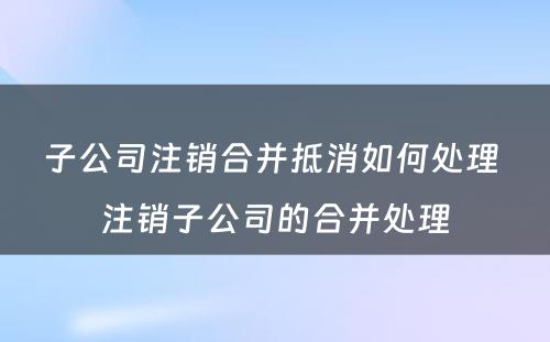 子公司注销合并抵消如何处理 注销子公司的合并处理