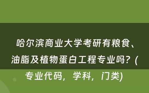 哈尔滨商业大学考研有粮食、油脂及植物蛋白工程专业吗？(专业代码，学科，门类) 