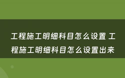 工程施工明细科目怎么设置 工程施工明细科目怎么设置出来