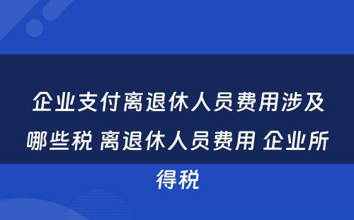 企业支付离退休人员费用涉及哪些税 离退休人员费用 企业所得税