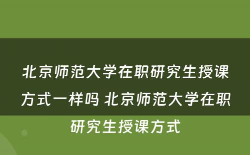 北京师范大学在职研究生授课方式一样吗 北京师范大学在职研究生授课方式