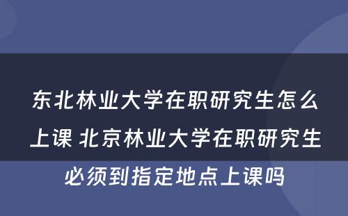 东北林业大学在职研究生怎么上课 北京林业大学在职研究生必须到指定地点上课吗