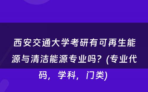 西安交通大学考研有可再生能源与清洁能源专业吗？(专业代码，学科，门类) 