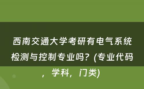 西南交通大学考研有电气系统检测与控制专业吗？(专业代码，学科，门类) 